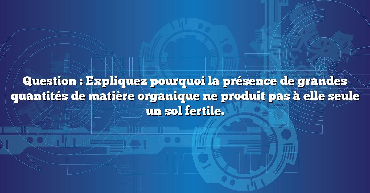 Question : Expliquez pourquoi la présence de grandes quantités de matière organique ne produit pas à elle seule un sol fertile.